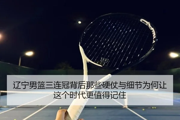 辽宁男篮三连冠背后那些硬仗与细节为何让这个时代更值得记住