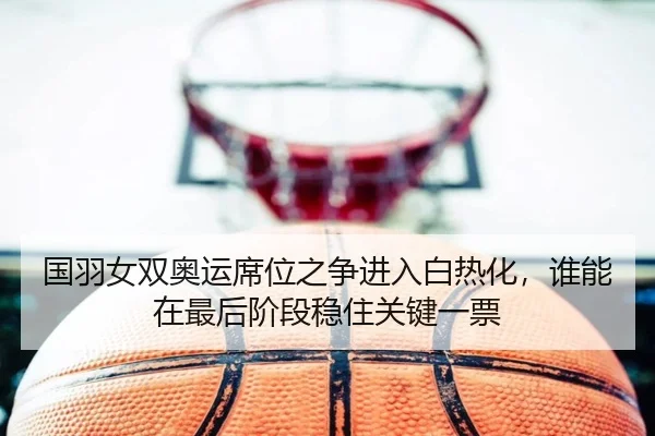 国羽女双奥运席位之争进入白热化，谁能在最后阶段稳住关键一票 | yobosports